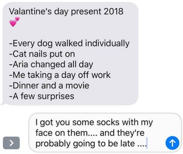 number - Valantine's day present 2018 Every dog walked individually Cat nails put on Aria changed all day Me taking a day off work Dinner and a movie A few surprises I got you some socks with my face on them.... and they're probably going to be late ....