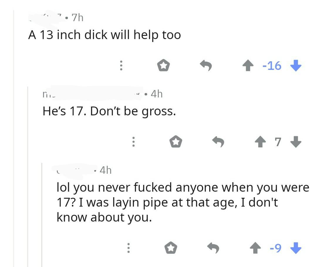 number - 1.7h A 13 inch dick will help too 4 16 .4h He's 17. Don't be gross. 7 4h lol you never fucked anyone when you were 17? I was layin pipe at that age, I don't know about you.