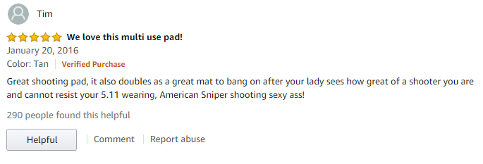 angle - Tim We love this multi use pad! Color Tan Verified Purchase Great shooting pad, it also doubles as a great mat to bang on after your lady sees how great of a shooter you are and cannot resist your 5.11 wearing, American Sniper shooting sexy ass! 2