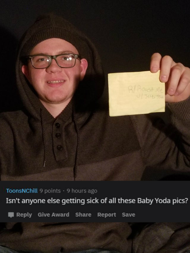 glasses - Boost ToonsChill 9 points . 9 hours ago Isn't anyone else getting sick of all these Baby Yoda pics? Give Award Report Save