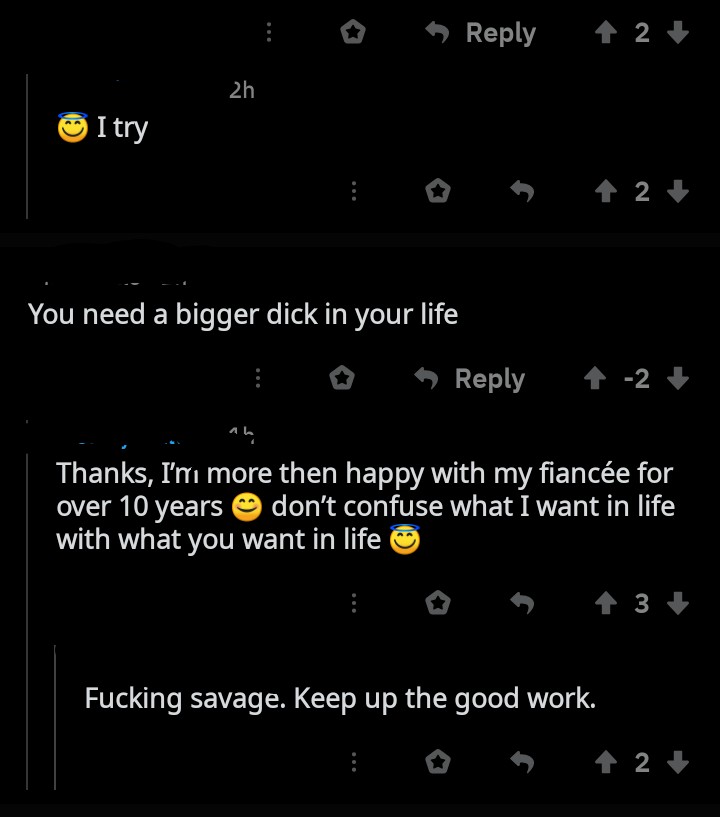 screenshot - 2 2h I try You need a bigger dick in your life 0 12 an Thanks, I'm more then happy with my fiance for over 10 years don't confuse what I want in life with what you want in life 3 Fucking savage. Keep up the good work. E os 24