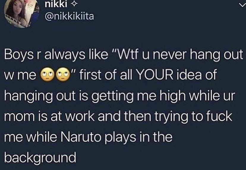c abikikita nikki Boys r always "Wtf u never hang out w me o" first of all Your idea of hanging out is getting me high while ur mom is at work and then trying to fuck me while Naruto plays in the background
