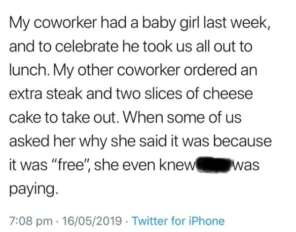 document - My coworker had a baby girl last week, and to celebrate he took us all out to lunch. My other coworker ordered an extra steak and two slices of cheese cake to take out. When some of us asked her why she said it was because it was "free", she ev