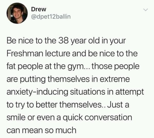 trust quotes - Drew Be nice to the 38 year old in your Freshman lecture and be nice to the fat people at the gym... those people are putting themselves in extreme anxietyinducing situations in attempt to try to better themselves.. Just a smile or even a q