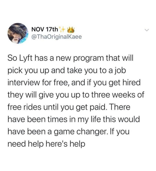 Job interview - Nov 17th So Lyft has a new program that will pick you up and take you to a job interview for free, and if you get hired they will give you up to three weeks of free rides until you get paid. There have been times in my life this would have