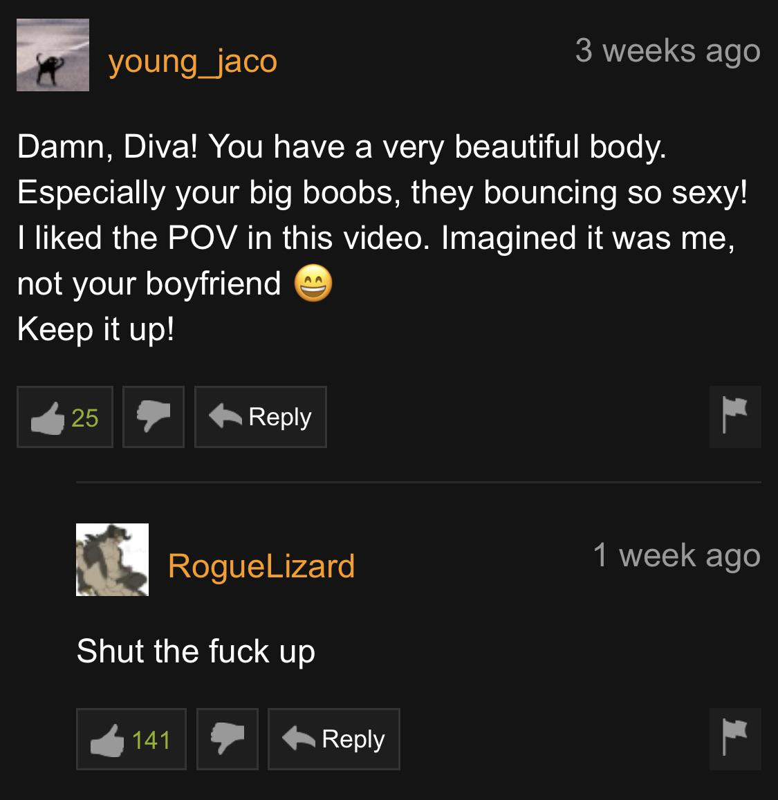 pornhub - screenshot - young_jaco 3 weeks ago Damn, Diva! You have a very beautiful body. Especially your big boobs, they bouncing so sexy! I d the Pov in this video. Imagined it was me, not your boyfriend Keep it up! 25 Rogue Lizard 1 week ago Shut the f