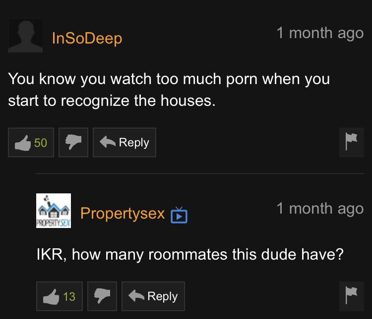 pornhub - screenshot - InSoDeep 1 month ago You know you watch too much porn when you start to recognize the houses. 50 a Propertysex > 1 month ago Property Sex Ikr, how many roommates this dude have? 413 ,
