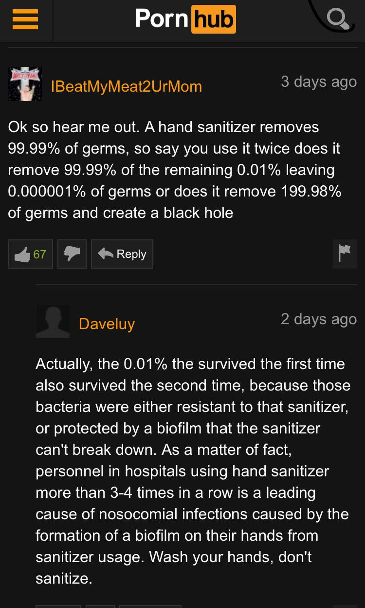 pornhub - screenshot - Porn hub Tin IBeatMyMeat2UrMom 3 days ago Ok so hear me out. A hand sanitizer removes 99.99% of germs, so say you use it twice does it remove 99.99% of the remaining 0.01% leaving 0.000001% of germs or does it remove 199.98% of germ