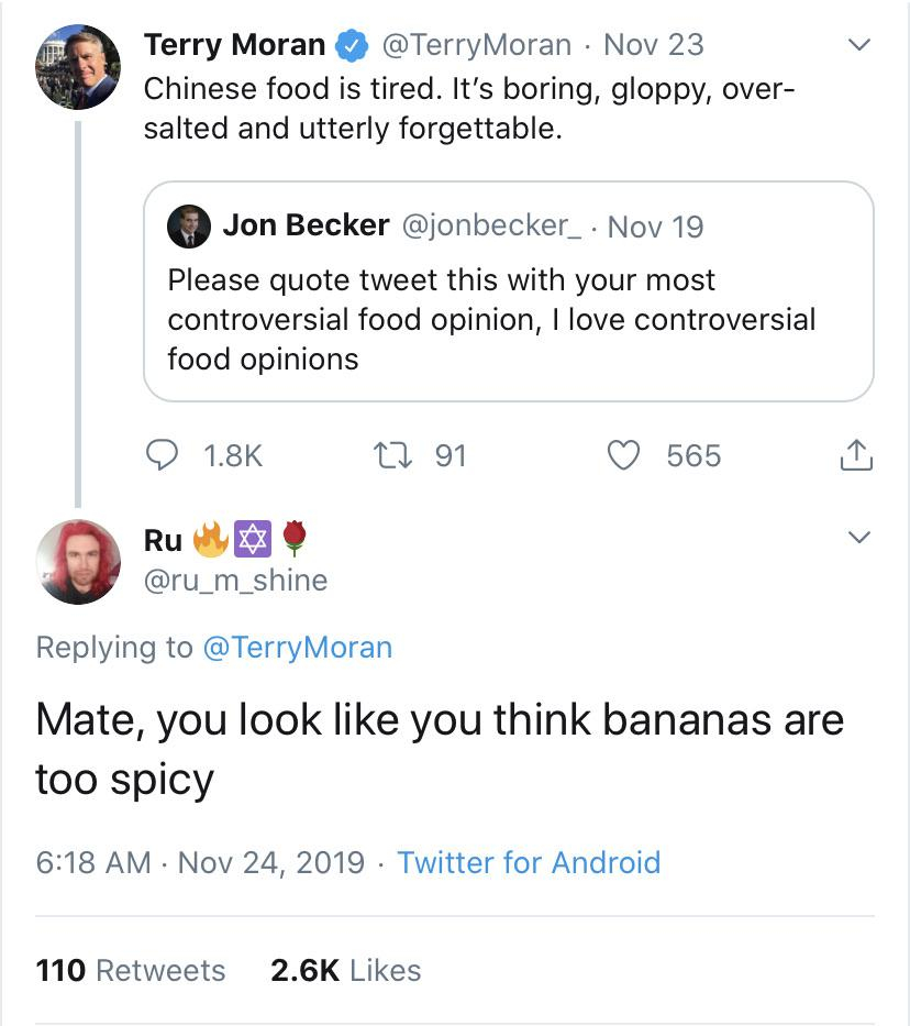 rareinsults - Terry Moran Nov 23 Chinese food is tired. It's boring, gloppy, over salted and utterly forgettable. Jon Becker Nov 19 Please quote tweet this with your most controversial food opinion, I love controversial food opinions 9 22 91 565 Ru Mate, 