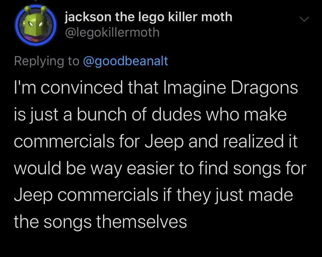 atmosphere - jackson the lego killer moth I'm convinced that Imagine Dragons is just a bunch of dudes who make commercials for Jeep and realized it would be way easier to find songs for Jeep commercials if they just made the songs themselves