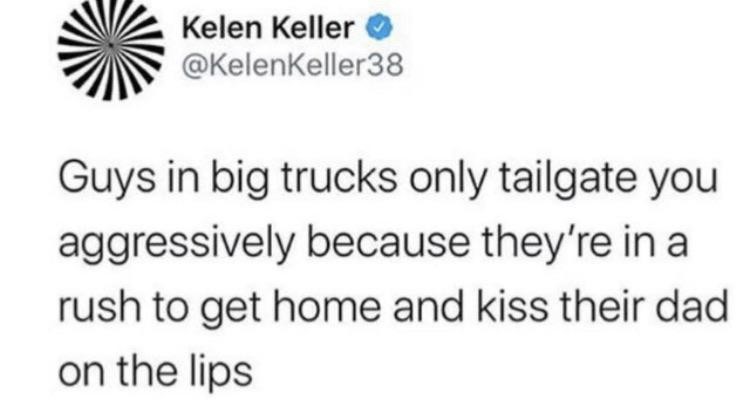 V2 Kelen Keller Guys in big trucks only tailgate you aggressively because they're in a rush to get home and kiss their dad on the lips