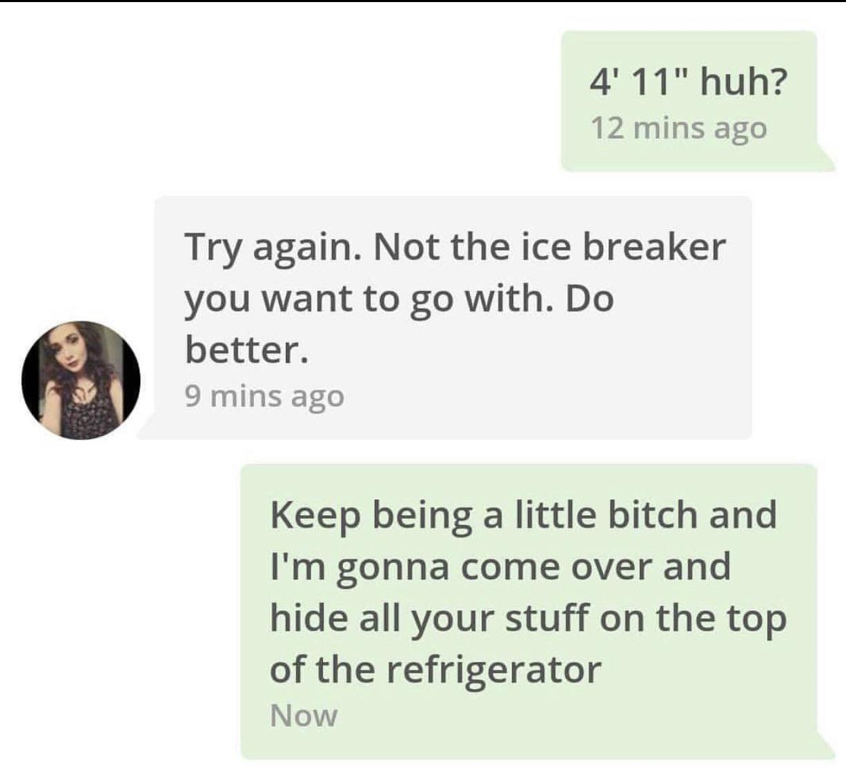 pckeeper - 4' 11" huh? 12 mins ago Try again. Not the ice breaker you want to go with. Do better. 9 mins ago Keep being a little bitch and I'm gonna come over and hide all your stuff on the top of the refrigerator Now