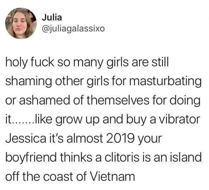 smile - Julia holy fuck so many girls are still shaming other girls for masturbating or ashamed of themselves for doing it....... grow up and buy a vibrator Jessica it's almost 2019 your boyfriend thinks a clitoris is an island off the coast of Vietnam