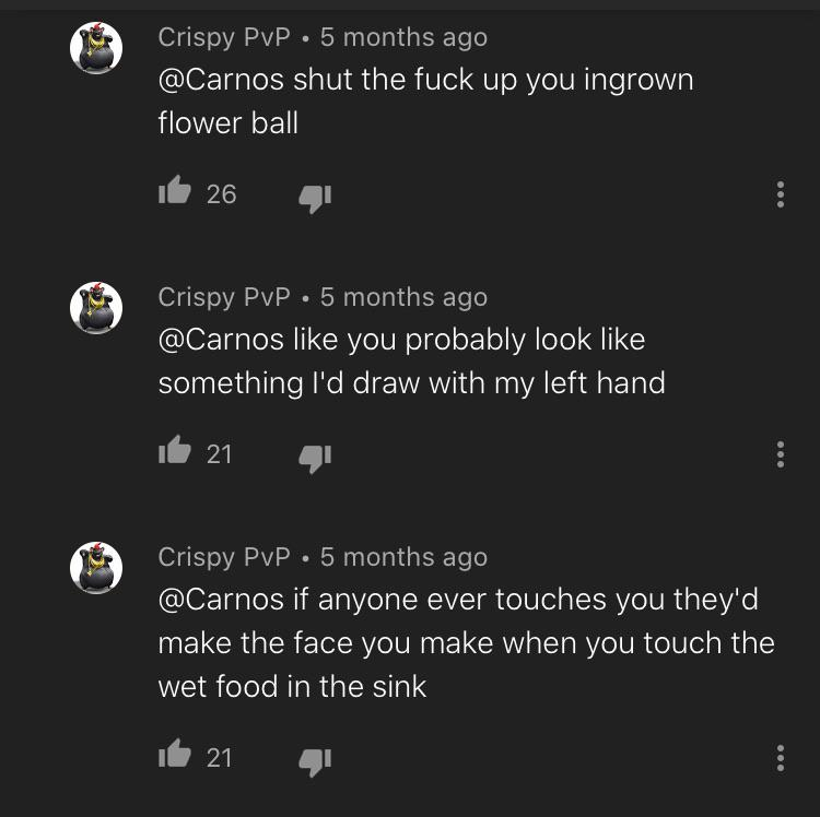 atmosphere - Crispy PvP 5 months ago shut the fuck up you ingrown flower ball it 26 Crispy Pvp . 5 months ago you probably look something I'd draw with my left hand il 21 Crispy PvP. 5 months ago if anyone ever touches you they'd make the face you make wh