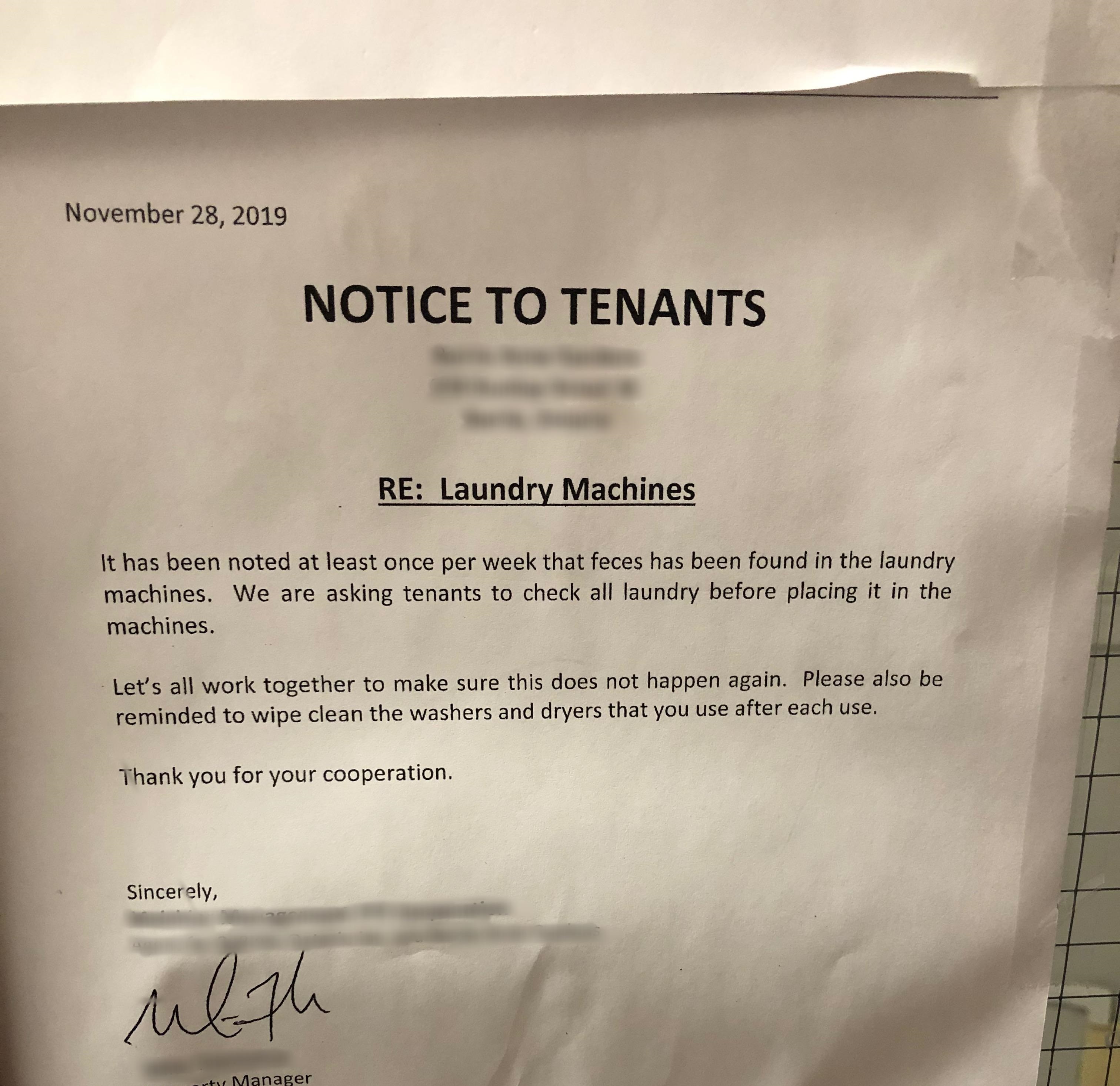 document - Notice To Tenants Re Laundry Machines It has been noted at least once per week that feces has been found in the laundry machines. We are asking tenants to check all laundry before placing it in the machines. Let's all work together to make sure
