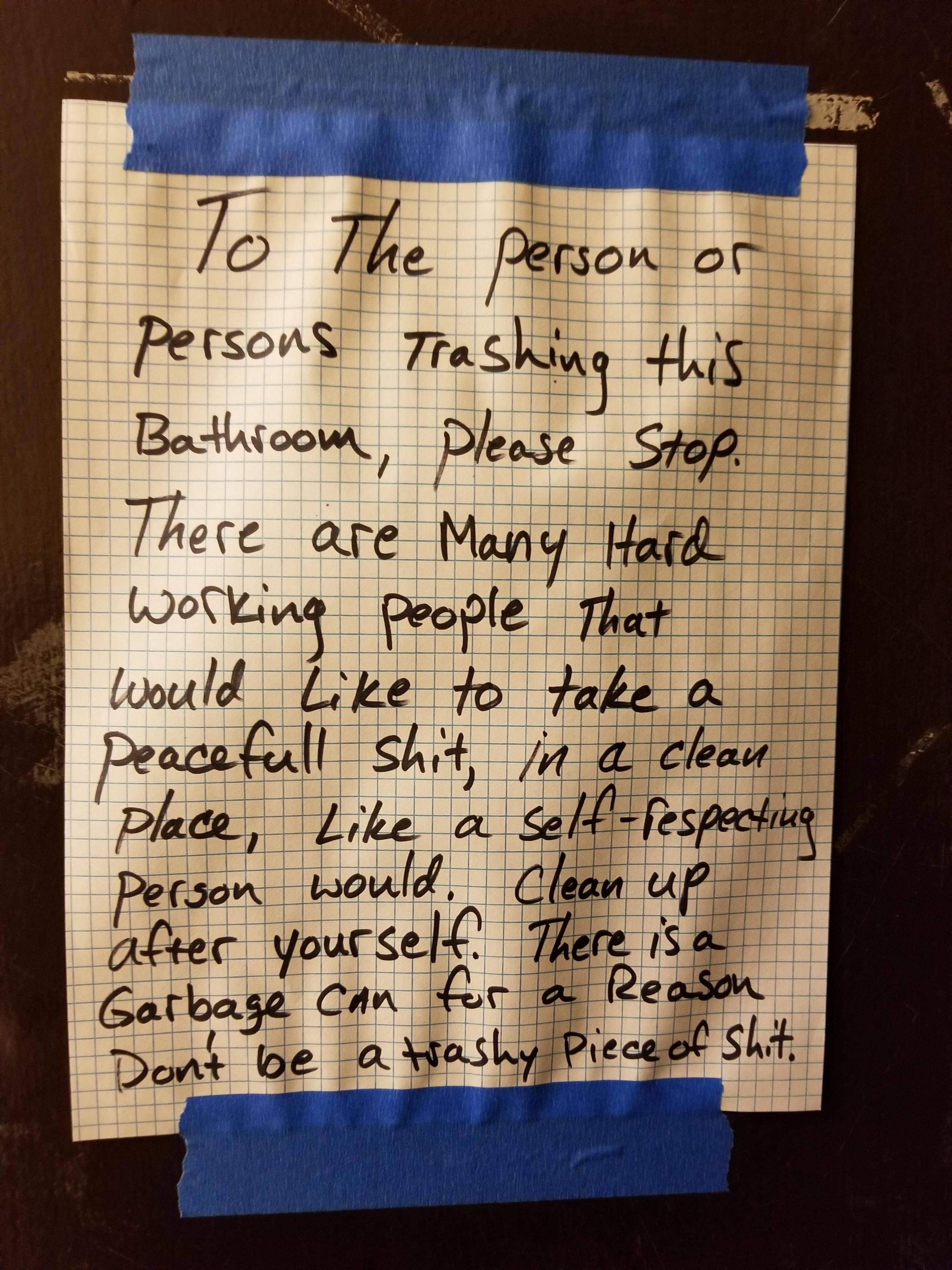 handwriting - To The person or persons Trashing this Bathroom, please Stop. There are many Hard working people that would to take a Peacefull shit, in a clean place, a selfrespecting person would. Clean up after yourself. There is a Garbage can for a Reas