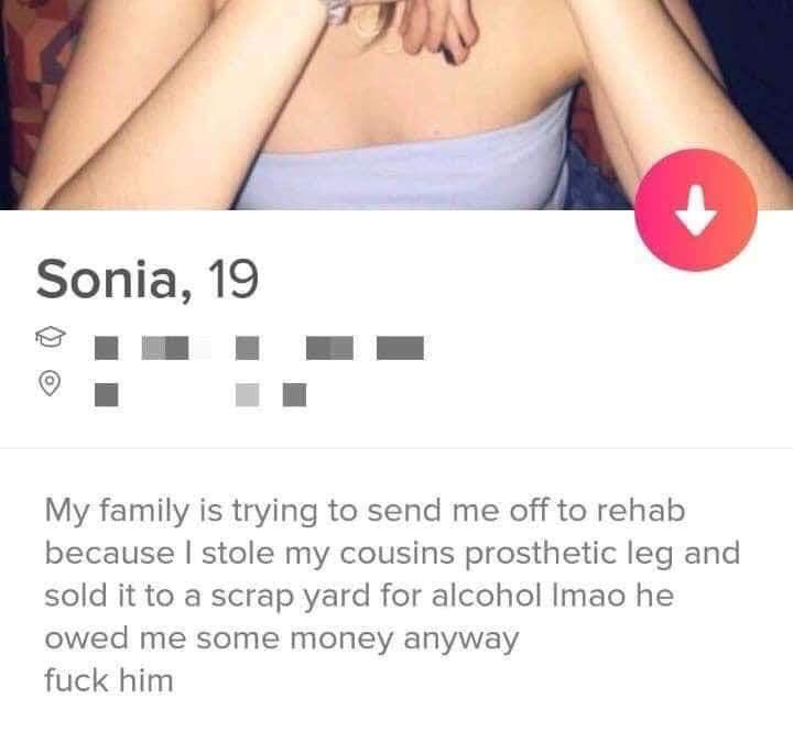 tinder standards - Sonia, 19 My family is trying to send me off to rehab because I stole my cousins prosthetic leg and sold it to a scrap yard for alcohol Imao he owed me some money anyway fuck him