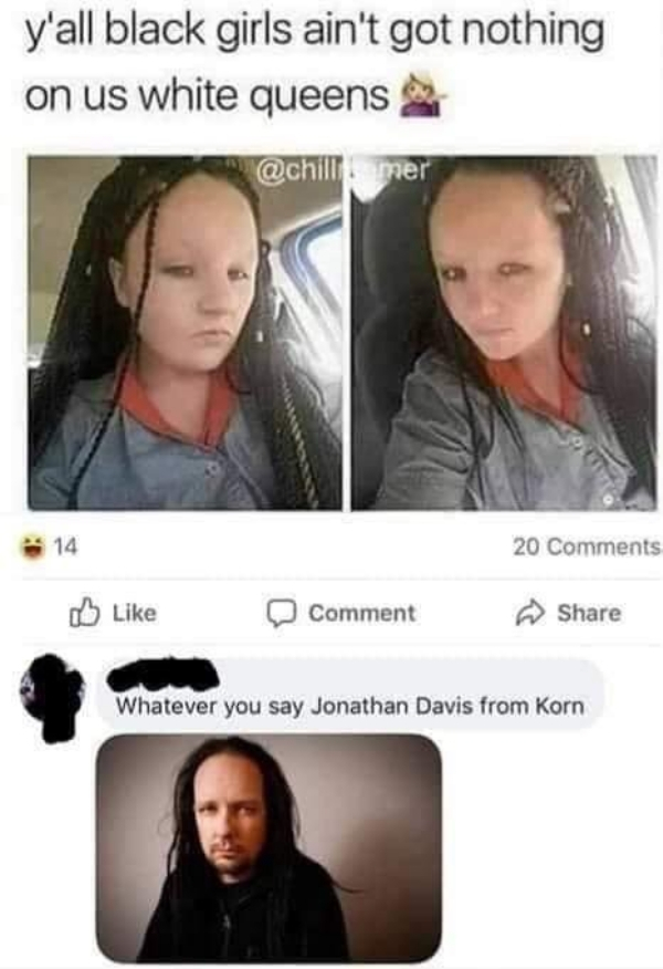 korn meme - y'all black girls ain't got nothing on us white queens 14 20 Comment Whatever you say Jonathan Davis from Korn