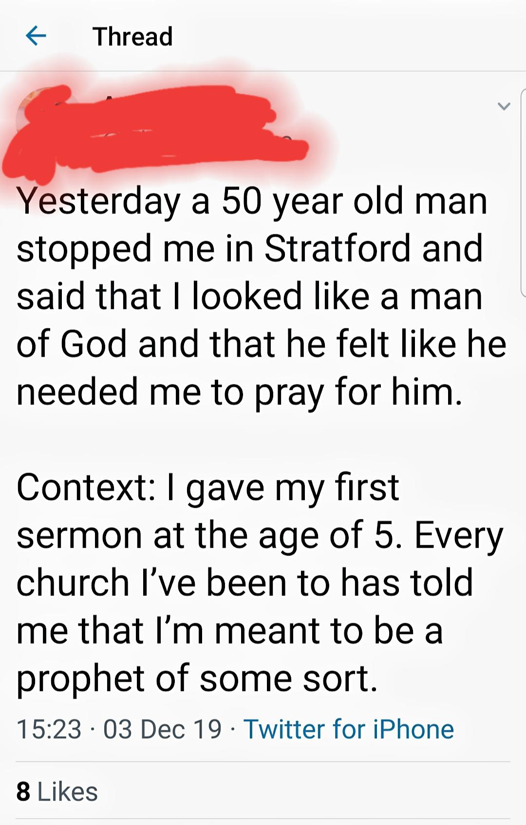 point - f Thread Yesterday a 50 year old man stopped me in Stratford and said that I looked a man of God and that he felt he needed me to pray for him. Context I gave my first sermon at the age of 5. Every church I've been to has told me that I'm meant to