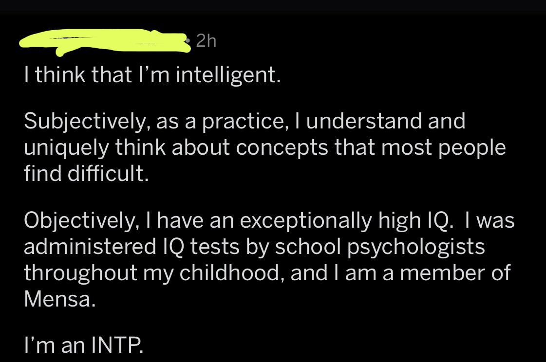 angle - 2h 'I think that I'm intelligent. Subjectively, as a practice, I understand and uniquely think about concepts that most people find difficult. Objectively, I have an exceptionally high Iq. I was administered Iq tests by school psychologists throug