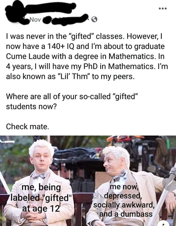 me being labeled gifted at age 12 - Nov I was never in the "gifted" classes. However, I now have a 140 Iq and I'm about to graduate Cume Laude with a degree in Mathematics. In 4 years, I will have my PhD in Mathematics. I'm also known as "Lil' Thm" to my 