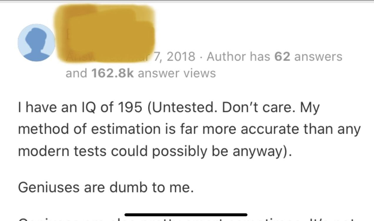 document - 7, 2018 Author has 62 answers and answer views I have an Iq of 195 Untested. Don't care. My method of estimation is far more accurate than any modern tests could possibly be anyway. Geniuses are dumb to me.