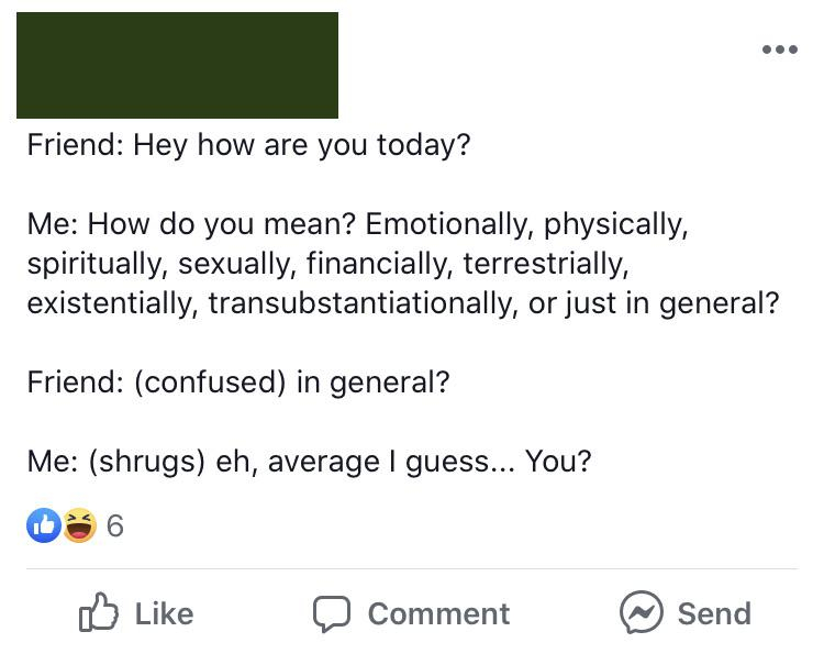 document - Friend Hey how are you today? Me How do you mean? Emotionally, physically, spiritually, sexually, financially, terrestrially, existentially, transubstantiationally, or just in general? Friend confused in general? Me shrugs eh, average I guess..