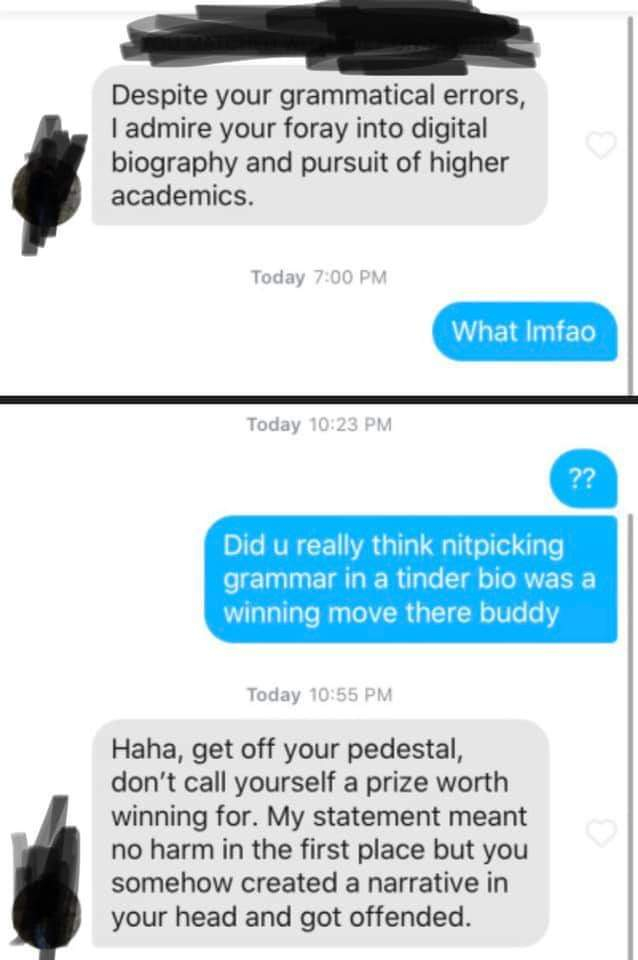 Despite your grammatical errors, I admire your foray into digital biography and pursuit of higher academics. Today What Imfao Today ?? Did u really think nitpicking grammar in a tinder bio was a winning move there buddy Today Haha, get off your pedestal,…