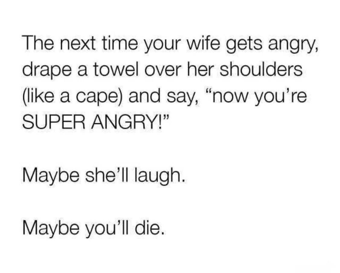 angle - The next time your wife gets angry, drape a towel over her shoulders a cape and say, "now you're Super Angry!" Maybe she'll laugh. Maybe you'll die.