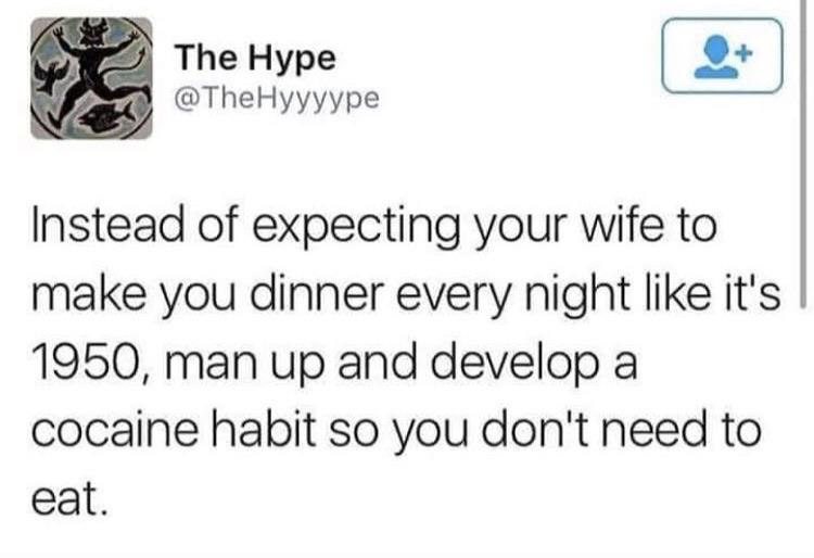 document - The Hype Instead of expecting your wife to make you dinner every night it's 1950, man up and develop a cocaine habit so you don't need to eat.