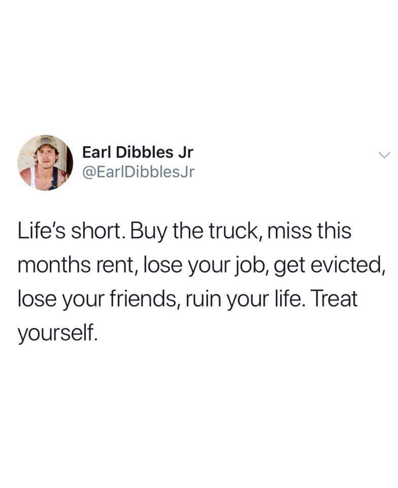 you will never appreciate a facetime call - Earl Dibbles Jr Life's short. Buy the truck, miss this months rent, lose your job, get evicted, lose your friends, ruin your life. Treat yourself.