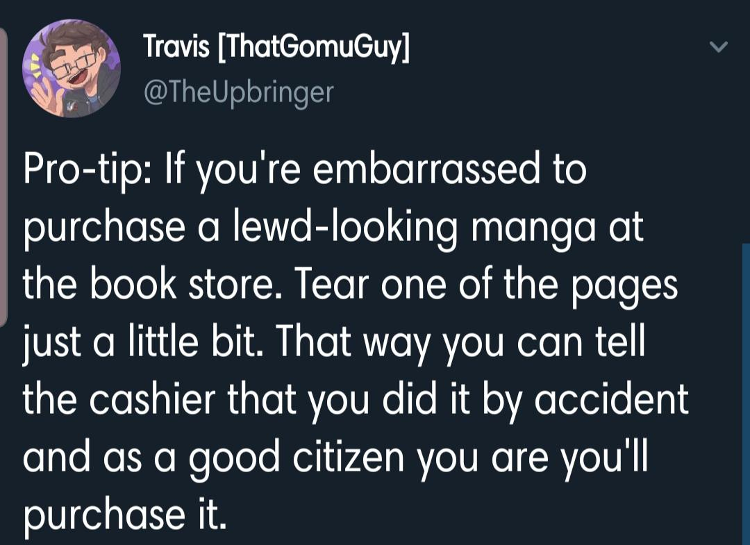 Travis ThatGomuGuy Protip If you're embarrassed to purchase a lewdlooking manga at the book store. Tear one of the pages just a little bit. That way you can tell the cashier that you did it by accident and as a good citizen you are you'll purchase it.