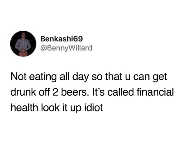 been on a diet for two weeks - Benkashi69 Willard Not eating all day so that u can get drunk off 2 beers. It's called financial health look it up idiot