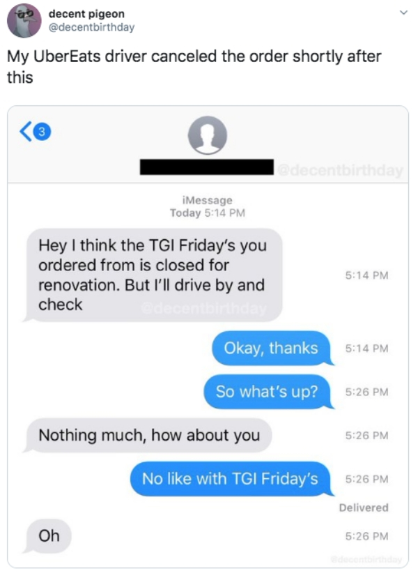 web page - 09 decent pigeon My UberEats driver canceled the order shortly after this iMessage Today Hey I think the Tgi Friday's you ordered from is closed for renovation. But I'll drive by and check Okay, thanks So what's up? Nothing much, how about you 