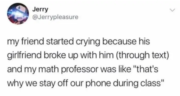 Jerry my friend started crying because his girlfriend broke up with him through text and my math professor was "that's why we stay off our phone during class"