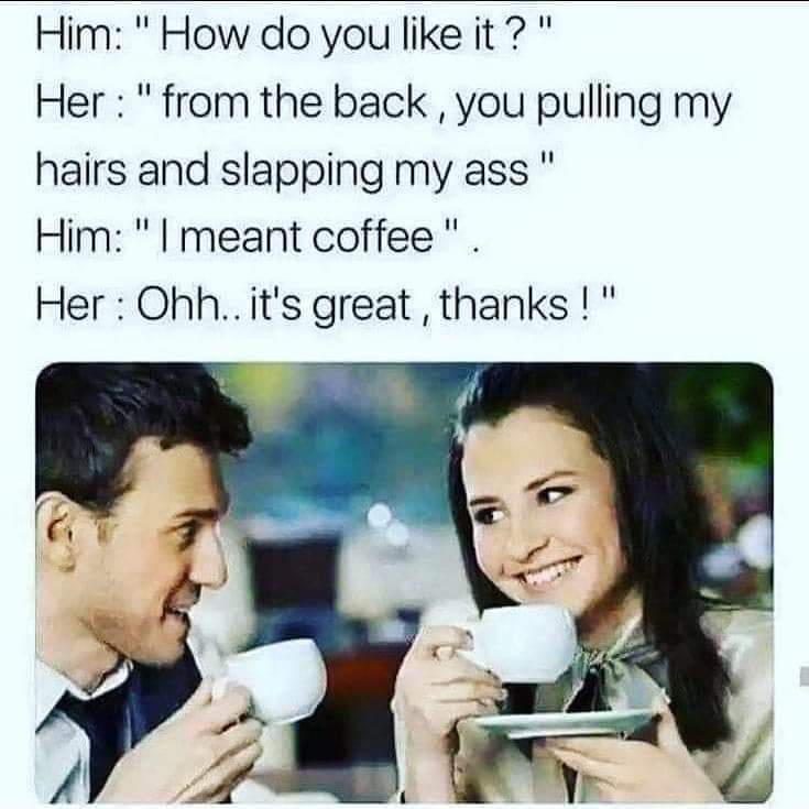 meme how do you like it coffee - Him "How do you it?" Her "from the back, you pulling my hairs and slapping my ass" Him "I meant coffee". Her Ohh.. it's great, thanks!"