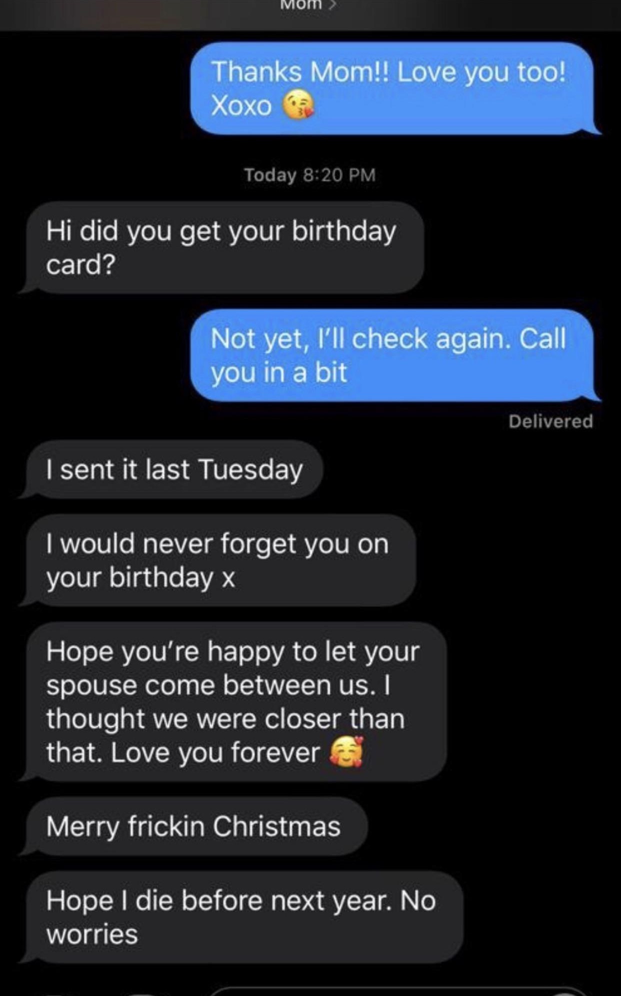 screenshot - Mom Thanks Mom!! Love you too! Xoxo Today Hi did you get your birthday card? Not yet, I'll check again. Call you in a bit Delivered I sent it last Tuesday I would never forget you on your birthday x Hope you're happy to let your spouse come b