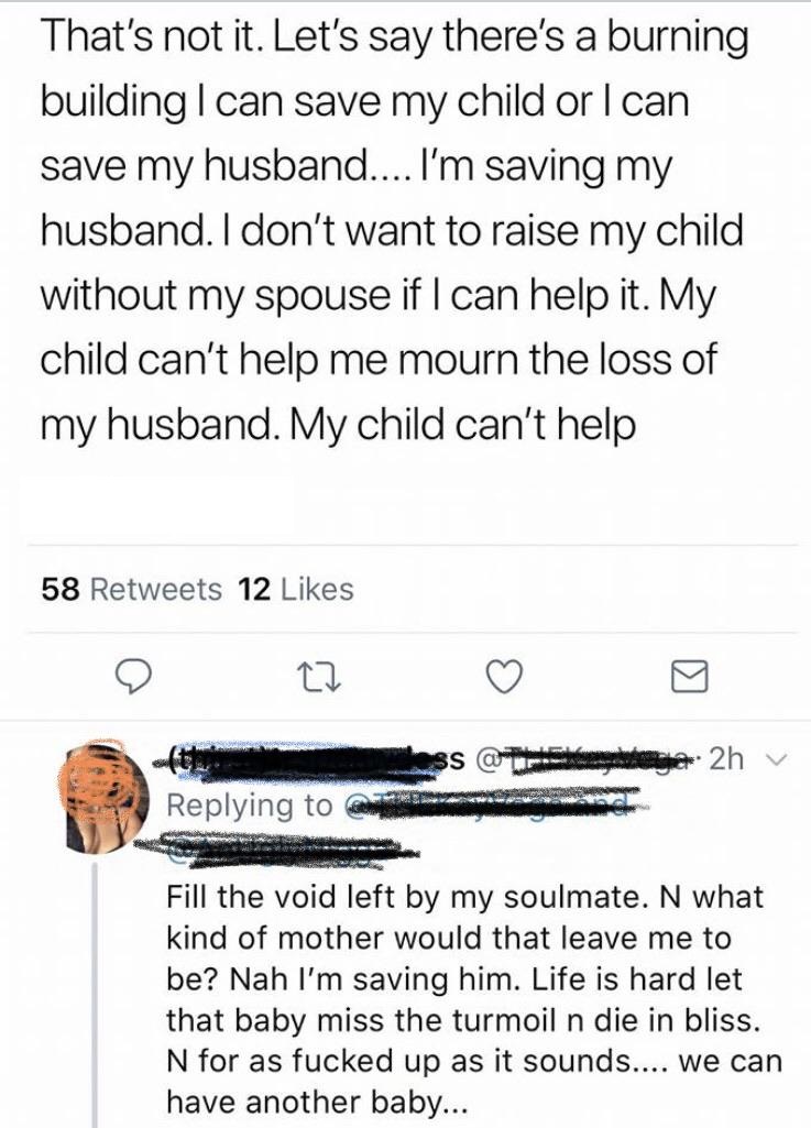 document - That's not it. Let's say there's a burning building I can save my child or I can save my husband... I'm saving my husband. I don't want to raise my child without my spouse if I can help it. My child can't help me mourn the loss of my husband. M