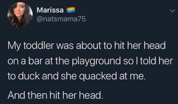 Marissa My toddler was about to hit her head on a bar at the playground so I told her to duck and she quacked at me. And then hit her head.