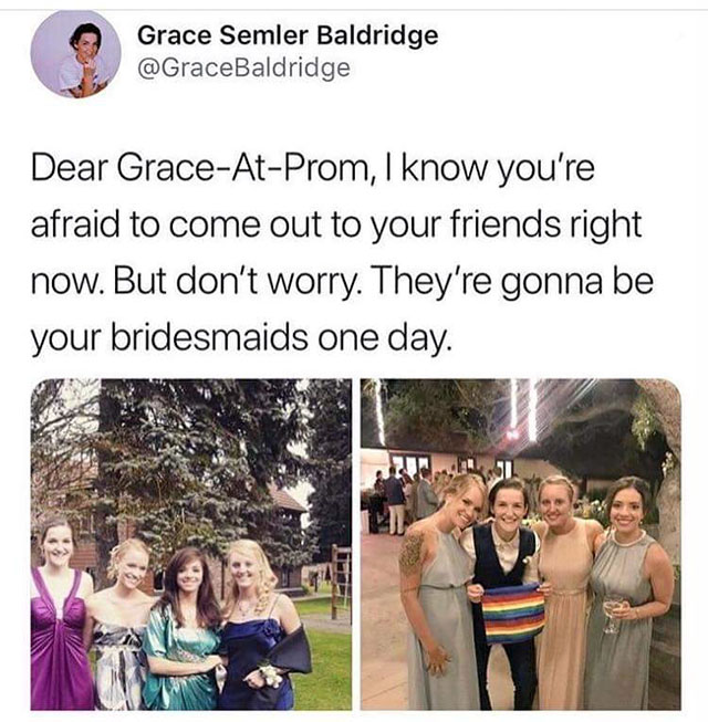 friendship - Grace Semler Baldridge Dear GraceAtProm, I know you're afraid to come out to your friends right now. But don't worry. They're gonna be your bridesmaids one day.