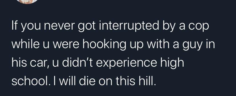 angle - If you never got interrupted by a cop while u were hooking up with a guy in his car, u didn't experience high school. I will die on this hill.