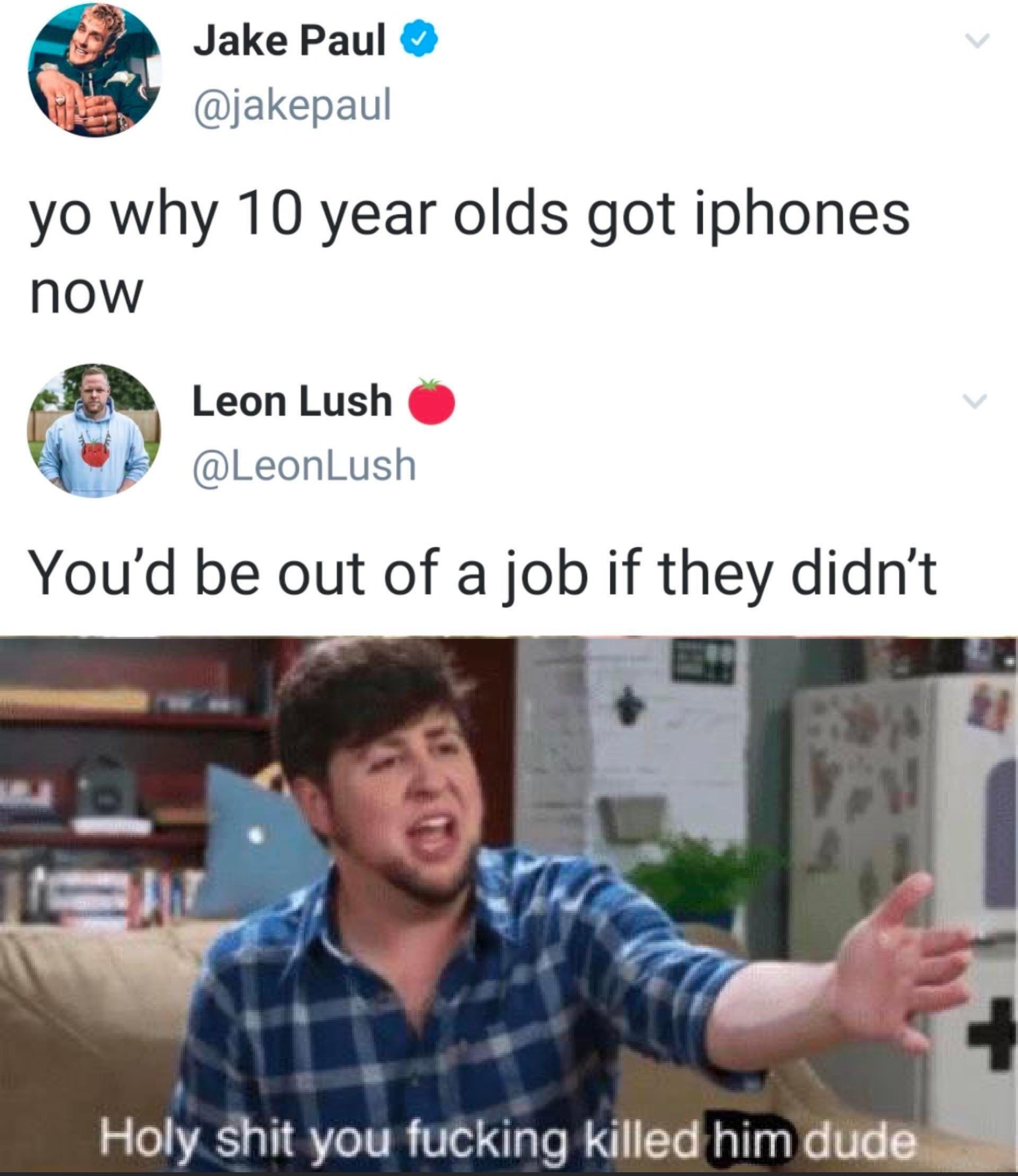 holy shit you fucking killed him dude - Jake Paul yo why 10 year olds got iphones now Leon Lush You'd be out of a job if they didn't Holy shit you fucking killed him dude