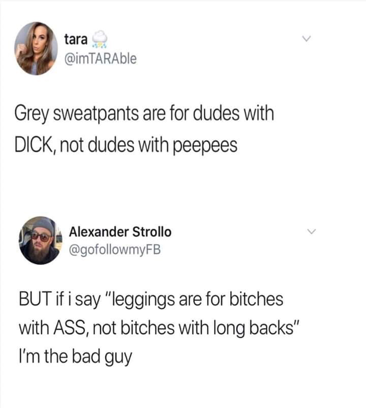tara Grey sweatpants are for dudes with Dick, not dudes with peepees Alexander Strollo But if i say "leggings are for bitches with Ass, not bitches with long backs I'm the bad guy
