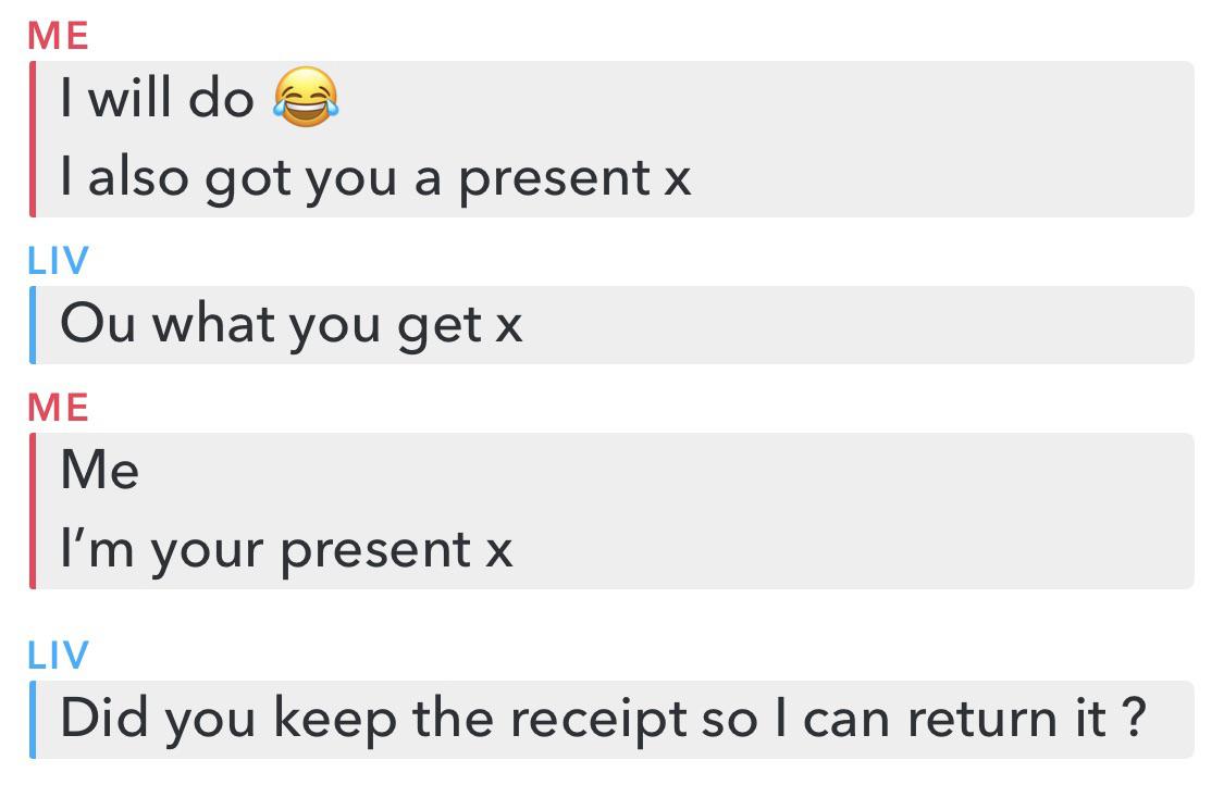 document - Me I will do e Talso got you a present x Liv Ou what you get x Me Me I'm your present x Liv Did you keep the receipt so I can return it ?