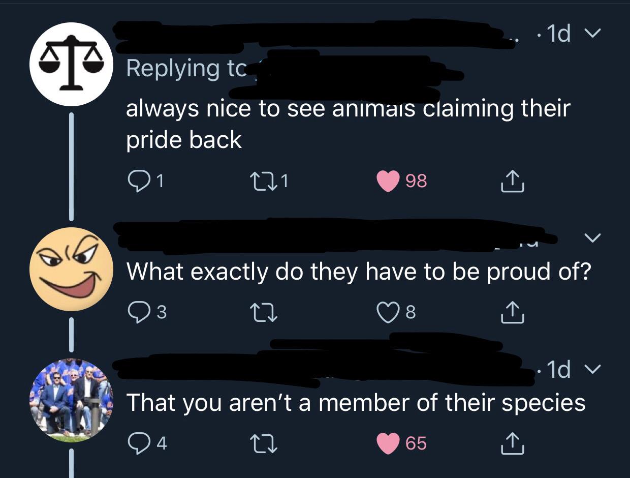screenshot - ...10 always nice to see animais claiming their pride back 21 221 98 What exactly do they have to be proud of? o ta os 1d v That you aren't a member of their species