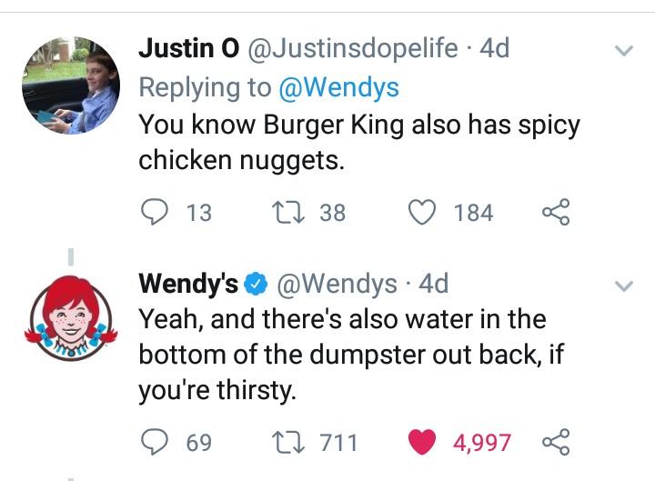 wendys meme - Justin O 4d You know Burger King also has spicy chicken nuggets. 9 13 22 38 184 Wendy's 4d Yeah, and there's also water in the bottom of the dumpster out back, if you're thirsty. 9 69 22 711 4,997