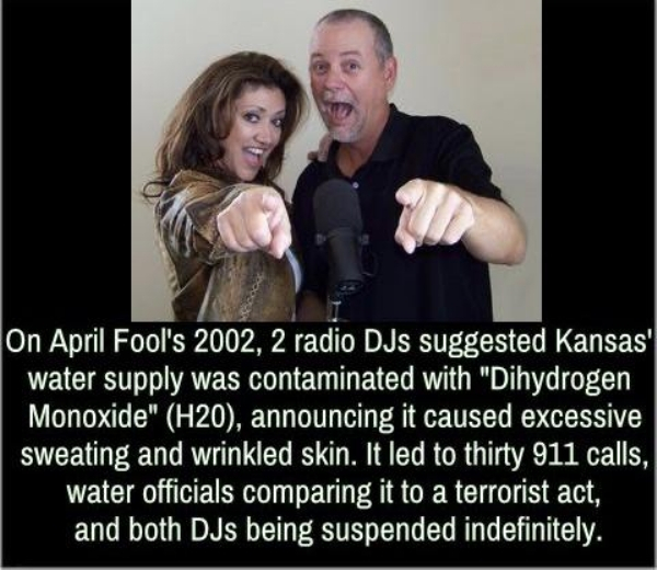 April Fools' Day - On April Fool's 2002, 2 radio DJs suggested Kansas' water supply was contaminated with "Dihydrogen Monoxide" H20, announcing it caused excessive sweating and wrinkled skin. It led to thirty 911 calls, water officials comparing it to a t