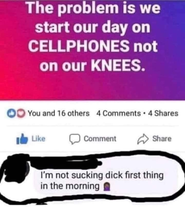 aint sucking dick first thing - The problem is we start our day on Cellphones not on our Knees. O You and 16 others 4 4 I D Comment I'm not sucking dick first thing in the morning