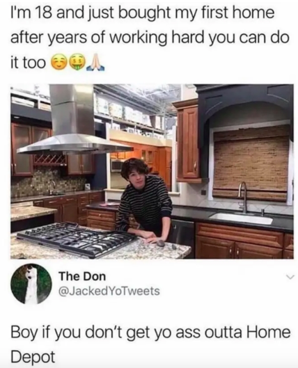 boy if you don t get your ass outta home depot - I'm 18 and just bought my first home after years of working hard you can do it too . Thacked Yotw The Don YoTweets Boy if you don't get yo ass outta Home Depot