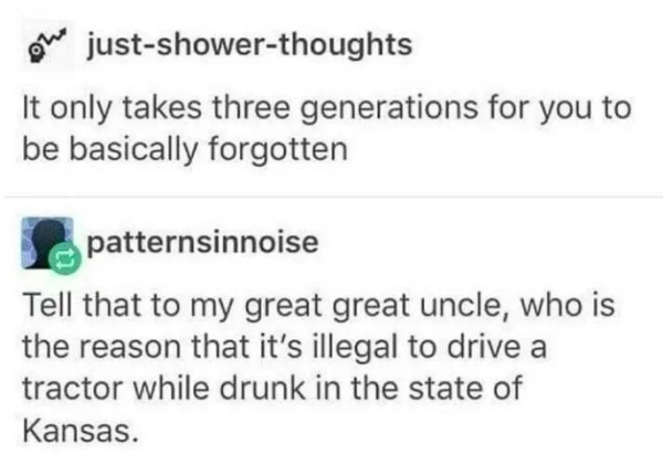 vs facebook - We justshowerthoughts It only takes three generations for you to be basically forgotten patternsinnoise Tell that to my great great uncle, who is the reason that it's illegal to drive a tractor while drunk in the state of Kansas.